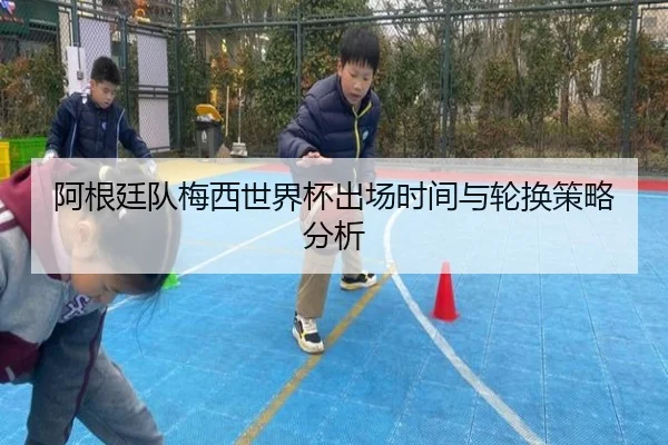 阿根廷队梅西世界杯出场时间与轮换策略分析